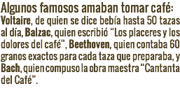 Algunos famosos amaban tomar café: Voltaire, de quien se dice bebía hasta 50 tazas al día, Balzac, quien escribió “Los placeres y los dolores del café”, Beethoven, quien contaba 60 granos exactos para cada taza que preparaba, y Bach, quien compuso la obra maestra “Cantanta del Café”.