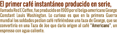 El primer café instantáneo producido en serie, llamado Red E Coffee, fue producido en 1909 por el belga-americano George Constant Louis Washington. Lo curioso es que en la primera Guerra mundial los soldados pedían café refiriéndose una taza de George, que se convertiría en una Taza de Joe que daría origen al café “Americano”, un espresso con agua caliente.